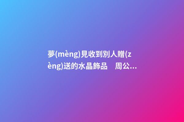 夢(mèng)見收到別人贈(zèng)送的水晶飾品　周公解夢(mèng)之夢(mèng)到收到別人贈(zèng)送的水晶
